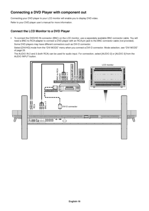 Page 18English-16
Connecting your DVD player to your LCD monitor will enable you to display DVD video.
Refer to your DVD player user’s manual for more information.
Connect the LCD Monitor to a DVD Player
•To connect the DVD/HD IN connector (BNC) on the LCD monitor, use a separately available BNC connector cable. You will
need a BNC-to-RCA adapter to connect a DVD player with an RCA pin jack to the BNC connector cable (not provided).
Some DVD players may have different connectors such as DVI-D connector.
Select...