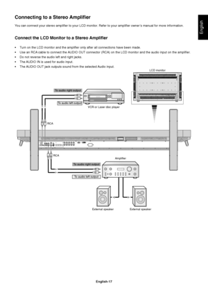 Page 19English-17
English
You can connect your stereo amplifier to your LCD monitor. Refer to your amplifier owner’s manual for more information.
Connect the LCD Monitor to a Stereo Amplifier
•Turn on the LCD monitor and the amplifier only after all connections have been made.
•Use an RCA cable to connect the AUDIO OUT connector (RCA) on the LCD monitor and the audio input on the amplifier.
•Do not reverse the audio left and right jacks.
•The AUDIO IN is used for audio input.
•The AUDIO OUT jack outputs sound...