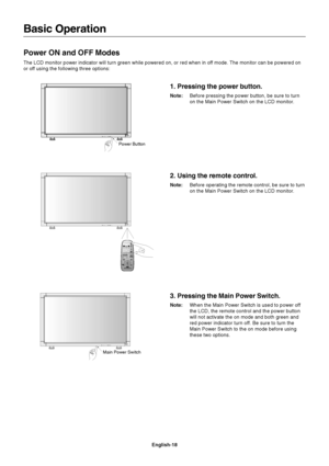 Page 20English-18
Basic Operation
Power ON and OFF Modes
The LCD monitor power indicator will turn green while powered on, or red when in off mode. The monitor can be powered on
or off using the following three options:
1. Pressing the power button.
Note:Before pressing the power button, be sure to turn
on the Main Power Switch on the LCD monitor.
Main Power SwitchPower Button
2. Using the remote control.
Note:Before operating the remote control, be sure to turn
on the Main Power Switch on the LCD monitor.
3....