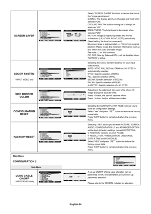 Page 26English-24
Select “SCREEN SAVER” functions to reduce the risk of
the “image persistence”.
GAMMA: The display gamma is changed and fixed when
selected “ON”.
COOLING FAN: The built in cooling fan is always on
when set “ON”.
BRIGHTNESS: The brightness is decreased when
selected “ON”.
MOTION: Image is slightly expanded and moves
4directions (UP, DOWN, RIGHT, LEFT) periodically
(Need setting the time for movement).
Movement area is approximately +/- 10mm from original
position; Please locate the important...