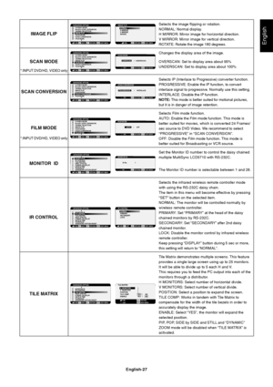 Page 29English-27
English
Selects the image flipping or rotation.
NORMAL: Normal display.
H MIRROR: Mirror image for horizontal direction.
V MIRROR: Mirror image for vertical direction.
ROTATE: Rotate the image 180 degrees.
Changes the display area of the image.
OVERSCAN: Set to display area about 95%
UNDERSCAN: Set to display area about 100%
Selects IP (Interlace to Progressive) converter function.
PROGRESSIVE: Enable the IP function, to convert
interlace signal to progressive. Normally use this setting....