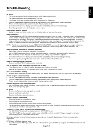 Page 35English-33
English
Troubleshooting
No picture
•The signal cable should be completely connected to the display card/computer.
•The display card should be completely seated in its slot.
•Front Power Switch and computer power switch should be in the ON position.
•Check to make sure that a supported mode has been selected on the display card or system being used.
(Please consult display card or system manual to change graphics mode.)
•Check the monitor and your display card with respect to compatibility and...