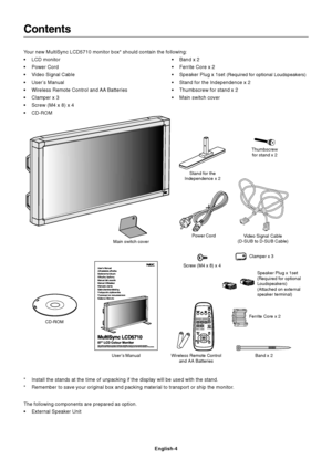 Page 6English-4
Contents
Power Cord
User’s ManualVideo Signal Cable
(D-SUB to D-SUB Cable)
Wireless Remote Control
and AA  BatteriesClamper x 3
Your new MultiSync LCD5710 monitor box* should contain the following:
•LCD monitor
•Power Cord
•Video Signal Cable
•User’s Manual
•Wireless Remote Control and AA Batteries
•Clamper x 3
•Screw (M4 x 8) x 4
•CD-ROM•Band x 2
•Ferrite Core x 2
•Speaker Plug x 1set 
(Required for optional Loudspeakers)
•Stand for the Independence x 2
•Thumbscrew for stand x 2
•Main switch...