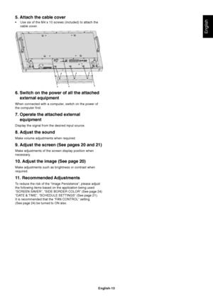 Page 15English-13
English
6. Switch on the power of all the attached
external equipment
When connected with a computer, switch on the power of
the computer first.
7. Operate the attached external
equipment
Display the signal from the desired input source.
8. Adjust the sound
Make volume adjustments when required.
9. Adjust the screen (See pages 20 and 21)
Make adjustments of the screen display position when
necessary.
10. Adjust the image (See page 20)
Make adjustments such as brightness or contrast when...