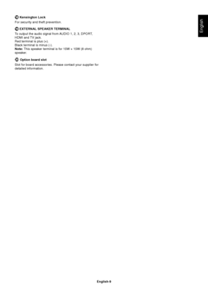 Page 11
English-9
English
 Kensington Lock
For security and theft prevention.
 EXTERNAL SPEAKER TERMINAL
To output the audio signal from AUDIO 1, 2, 3, DPORT,
HDMI and TV jack.
Red terminal is plus (+).
Black terminal is minus (-).
Note:  This speaker terminal is for 15W + 15W (8 ohm)
speaker.
 Option board slot
Slot for board accessories. Please contact your supplier for
detailed information.
 