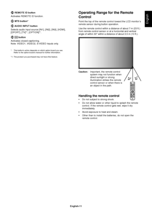 Page 13
English-11
English
Operating Range for the Remote
Control
Point the top of the remote control toward the LCD monitor’s
remote sensor during button operation.
Use the remote control within a distance of about 7 m (23 ft.)
from remote control sensor or at a horizontal and vertical
angle of within 30° within a distance of about 3.5 m (10 ft.).
Caution:Important, the remote control
system may not function when
direct sunlight or strong
illumination strikes the remote
control sensor or when there is
an...