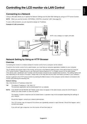 Page 33
English-31
EnglishConnecting to a Network
Using a LAN cable allows you to specify the Network Settings and the Alert Mail Settings by using an HTTP server function.
NOTE:When you use this function, EXTERNAL CONTROL should be “LAN” (See\
 page 23).
To use a LAN connection, you are required to assign an IP address.
Example of LAN connection:
Controlling the LCD monitor via LAN Control
Server
Hub NOTE: Use a category 5 or higher LAN cable.
LAN cable
(not supplied)
Network Setting by Using an HTTP Browser...