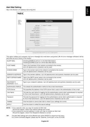 Page 35
English-33
English
Alert Mail Setting
http:///lanconfig.htmlChecking [ENABLE] will turn on the Alert Mail feature.
Checking [DISABLE] will turn off the Alert Mail feature.
Type in the hostname of the network connected to the monitor.
Up to 60 alphanumeric characters can be used.
Type in the domain name of the network connected to the monitor.
Up to 60 alphanumeric characters can be used.
Type in the senders address. Up to 60 alphanumeric and symbols characters\
 can be used.
Type in the SMTP server name...