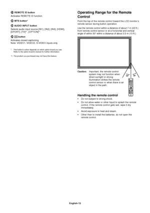 Page 14
English-12
Operating Range for the Remote
Control
Point the top of the remote control toward the LCD monitor’s
remote sensor during button operation.
Use the remote control within a distance of about 7 m (23 ft.)
from remote control sensor or at a horizontal and vertical
angle of within 30° within a distance of about 3.5 m (10 ft.).
Caution:Important, the remote control
system may not function when
direct sunlight or strong
illumination strikes the remote
control sensor or when there is an
object in the...