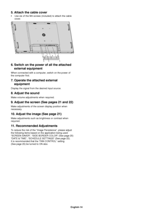 Page 16
English-14
5. Attach the cable cover
• Use six of the M4 screws (included) to attach the cablecover.
6. Switch on the power of all the attachedexternal equipment
When connected with a computer, switch on the power of
the computer first.
7. Operate the attached externalequipment
Display the signal from the desired input source.
8. Adjust the sound
Make volume adjustments when required.
9. Adjust the screen (See pages 21 and 22)
Make adjustments of the screen display position when
necessary.
10. Adjust...