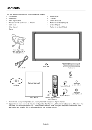 Page 6
English-4
Contents
Your new MultiSync monitor box* should contain the following:
• LCD monitor
• Power cord*
1
• Video Signal Cable
• Wireless Remote Control and AA Batteries
• Cable cover
• Setup Manual
• Clamp• Screw (M4) x 7
• CD-ROM
• Eyebolt (M12) x 2
• Washer for eyebolt (M12) x 2
• Eyebolt (M8) x 2
• Washer for eyebolt (M8) x 2
* Remember to save your original box and packing material to transport or \
ship the monitor.
*
1Type and number of power cords included will depend on the where the LCD \...