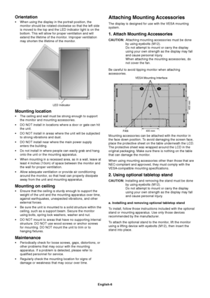 Page 8
English-6
Attaching Mounting Accessories
The display is designed for use with the VESA mounting
system.
1. Attach Mounting Accessories
CAUTION:Attaching mounting accessories must be done
by using eyebolts (M12).
Do not attempt to mount or carry the display
using your own strength as the display may fall
and cause personal injury.
When attaching the mounting accessories, do
not cover the fan.
Be careful to avoid tipping monitor when attaching
accessories.
Mounting accessories can be attached with the...