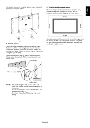 Page 9
English-7
English
Cord or chain
b. Prevent Tipping
When using the display with the optional tabletop stand,
fasten the LCD to a wall using a cord or chain that can
support the weight of the monitor in order to prevent the
monitor from falling. Fasten the cord or chain to the monitor
using the eyebolts (M8).
When using eyebolts (M8) for prevent the monitor from
falling, attach the eyebolts (M8) to backside position, as
shown below.
NOTE:Before attaching the LCD monitor to the wall,
make sure that the...