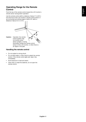 Page 13English-11
English
Operating Range for the Remote
Control
Point the top of the remote control toward the LCD monitor’s
remote sensor during button operation.
Use the remote control within a distance of about 7 m (23 ft.)
from the front of the LCD monitor’s remote control sensor or
at a horizontal and vertical angle of within 30° within a
distance of about 3.5 m (10 ft.)
Caution:Important, the remote
control system may
not function when
direct sunlight or strong
illumination strikes the remote control...