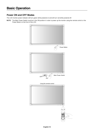 Page 18English-16
Basic Operation
Power ON and OFF Modes
The LCD monitor power indicator will turn green while powered on and will turn red while powered off.
NOTE:The Main Power Switch must be in the ON position in order to power up the monitor using the remote control or the
Power Button on the front of the LCD.
Power Button
Main Power Switch
ON
OFF
Using the remote control
 