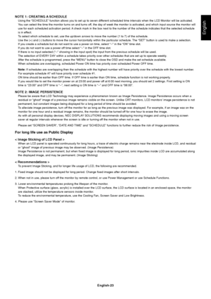 Page 25English-23
English
NOTE 1: CREATING A SCHEDULE
Using the “SCHEDULE” function allows you to set up to seven different scheduled time intervals when the LCD Monitor will be activated.
You can select the time the monitor turns on and turns off, the day of week the monitor is activated, and which input source the monitor will
use for each scheduled activation period. A check mark in the box next to the number of the schedule indicates that the selected schedule
is in effect.
To select which schedule to set,...