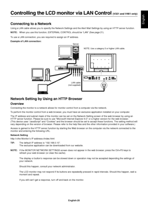 Page 27English-25
EnglishConnecting to a Network
Using a LAN cable allows you to specify the Network Settings and the Alert Mail Settings by using an HTTP server function.
NOTE:When you use this function, EXTERNAL CONTROL should be “LAN” (See page 21).
To use a LAN connection, you are required to assign an IP address.
Example of LAN connection:
Controlling the LCD monitor via LAN Control (V321 and V461 only)
Server
HubNOTE: Use a category 5 or higher LAN cable.
LAN cable
(not supplied)
Network Setting by Using...