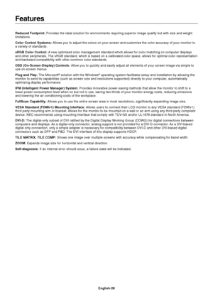 Page 30English-28
Features
Reduced Footprint: Provides the ideal solution for environments requiring superior image quality but with size and weight
limitations.
Color Control Systems: Allows you to adjust the colors on your screen and customize the color accuracy of your monitor to
a variety of standards.
sRGB Color Control: A new optimized color management standard which allows for color matching on computer displays
and other peripherals. The sRGB standard, which is based on a calibrated color space, allows...