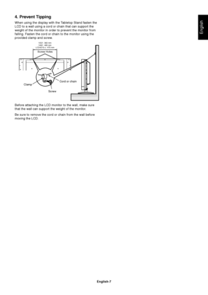 Page 9English-7
English
4. Prevent Tipping
When using the display with the Tabletop Stand fasten the
LCD to a wall using a cord or chain that can support the
weight of the monitor in order to prevent the monitor from
falling. Fasten the cord or chain to the monitor using the
provided clamp and screw.
Before attaching the LCD monitor to the wall, make sure
that the wall can support the weight of the monitor.
Be sure to remove the cord or chain from the wall before
moving the LCD.
ScrewCord or chain
Clamp
V321:...