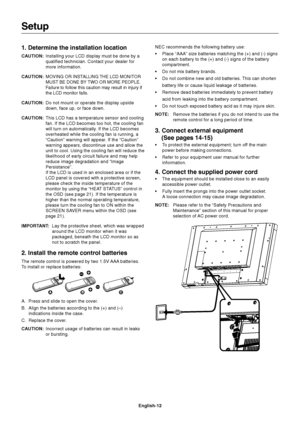 Page 14
English-12
1. Determine the installation location
CAUTION:Installing your LCD display must be done by a
qualified technician. Contact your dealer for
more information.
CAUTION:
MOVING OR INSTALLING THE LCD MONITOR
MUST BE DONE BY TWO OR MORE PEOPLE.
Failure to follow this caution may result in injury if
the LCD monitor falls.
CAUTION: Do not mount or operate the display upside
down, face up, or face down.
CAUTION: This LCD has a temperature sensor and cooling
fan. If the LCD becomes too hot, the cooling...