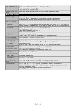 Page 24
English-22
SIDE BORDER COLOR Adjusts the color of the side borders when a 4:3 image is displayed.Press + button, the bar will become lighter.
Press - button, the bar will become darker.
DISPLAY PROTECTION Resets the all settings within the DISPLAY PROTECTION menu back to factory setting.
RESET
INPUT CHANGE Sets input change speed. NOTE: When “QUICK” is selected, picture may be distorted when sign\
al input is changed.
This function should be chosen after all adjustment options have been ma\
de for the...