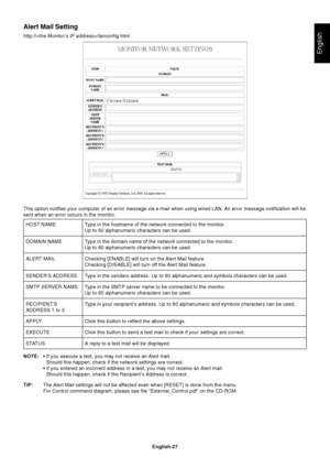 Page 29
English-27
English
Alert Mail Setting
http:///lanconfig.htmlType in the hostname of the network connected to the monitor.
Up to 60 alphanumeric characters can be used.
Type in the domain name of the network connected to the monitor.
Up to 60 alphanumeric characters can be used.
Checking [ENABLE] will turn on the Alert Mail feature.
Checking [DISABLE] will turn off the Alert Mail feature.
Type in the senders address. Up to 60 alphanumeric and symbols characters\
 can be used.
Type in the SMTP server name...