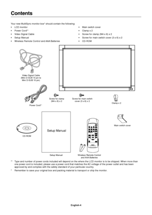 Page 6
English-4
Contents
Power Cord*1
Setup Manual
Video Signal Cable
(Mini D-SUB 15 pin to Mini D-SUB 15 pin)
Wireless Remote Controland AAA  Batteries Clamp x 2
Your new MultiSync monitor box* should contain the following:
• LCD monitor
• Power Cord*
1
• Video Signal Cable
• Setup Manual
• Wireless Remote Control and AAA Batteries
• Main switch cover
• Clamp x 2
• Screw for clamp (M4 x 8) x 2
• Screw for main switch cover (3 x 6) x 2
• CD-ROM
CD-ROMScrew for clamp
(M4 x 8) x 2
*1Type and number of power...