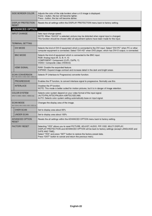 Page 24English-22
SIDE BORDER COLOR Adjusts the color of the side borders when a 4:3 image is displayed.
Press + button, the bar will become lighter.
Press - button, the bar will become darker.
DISPLAY PROTECTION Resets the all settings within the DISPLAY PROTECTION menu back to factory setting.
RESET
INPUT CHANGE Sets input change speed.
NOTE: When “QUICK” is selected, picture may be distorted when signal input is changed.
This function should be chosen after all adjustment options have been made for the...