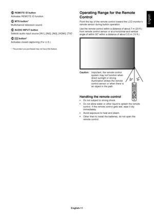 Page 13English-11
English
Operating Range for the Remote
Control
Point the top of the remote control toward the LCD monitor’s
remote sensor during button operation.
Use the remote control within a distance of about 7 m (23 ft.)
from remote control sensor or at a horizontal and vertical
angle of within 30° within a distance of about 3.5 m (10 ft.).
Caution:Important, the remote control
system may not function when
direct sunlight or strong
illumination strikes the remote
control sensor or when there is
an object...