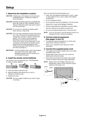 Page 14English-12
1. Determine the installation location
CAUTION:Installing your LCD display must be done by a
qualified technician. Contact your dealer for
more information.
CAUTION:
MOVING OR INSTALLING THE LCD MONITOR
MUST BE DONE BY TWO OR MORE PEOPLE.
Failure to follow this caution may result in injury if
the LCD monitor falls.
CAUTION:Do not mount or operate the display upside
down, face up, or face down.
CAUTION:This LCD has a temperature sensor and cooling
fan. If the LCD becomes overheated while the...