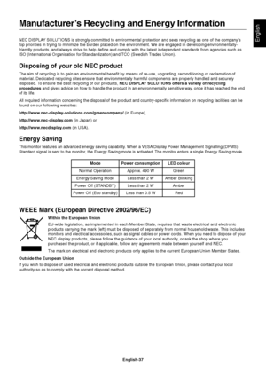 Page 39English-37
EnglishNEC DISPLAY SOLUTIONS is strongly committed to environmental protection and sees recycling as one of the company’s
top priorities in trying to minimize the burden placed on the environment. We are engaged in developing environmentally-
friendly products, and always strive to help define and comply with the latest independent standards from agencies such as
ISO (International Organisation for Standardization) and TCO (Swedish Trades Union).
Disposing of your old NEC product
The aim of...