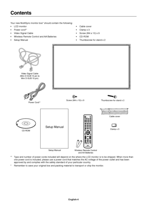 Page 6English-4
Contents
Power Cord*1
Setup ManualClamp x 3
Your new MultiSync monitor box* should contain the following:
•LCD monitor
•Power cord*
1
•Video Signal Cable
•Wireless Remote Control and AA Batteries
•Setup Manual•Cable cover
•Clamp x 3
•Screw (M4 x 10) x 9
•CD-ROM
•Thumbscrew for stand x 2
CD-ROMScrew (M4 x 10) x 9
*1Type and number of power cords included will depend on the where the LCD monitor is to be shipped. When more than
one power cord is included, please use a power cord that matches the...