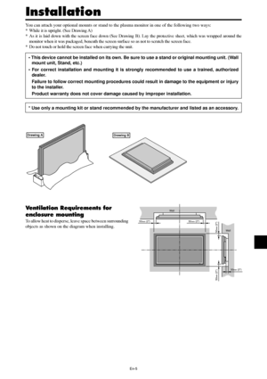 Page 6En-5
50mm (2)
50mm (2) 50
mm (2)
Wall
Wall
50mm (2)
50mm (2)
You can attach your optional mounts or stand to the plasma monitor in one of the following two ways:
* While it is upright. (See Drawing A)
* As it is laid down with the screen face down (See Drawing B). Lay the protective sheet, which was wrapped around the
monitor when it was packaged, beneath the screen surface so as not to scratch the screen face.
* Do not touch or hold the screen face when carrying the unit.
• This device cannot be...