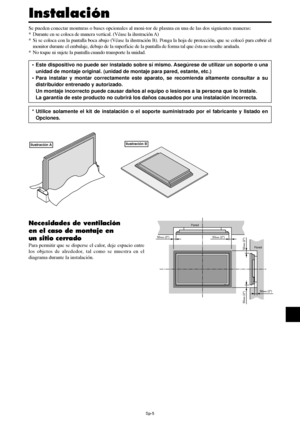 Page 100Sp-5
50mm (2)
50mm (2) 50
mm (2)
Pared
Pared
50mm (2)
50mm (2)
Se pueden conectar monturas o bases opcionales al moni-tor de plasma en una de las dos siguientes maneras:
* Durante en se coloca de manera vertical. (Véase la ilustración A)
* Si se coloca con la pantalla boca abajo (Véase la ilustración B). Ponga la hoja de protección, que se colocó para cubrir el
monitor durante el embalaje, debajo de la superficie de la pantalla de forma tal que ésta no resulte arañada.
* No toque ni sujete la pantalla...