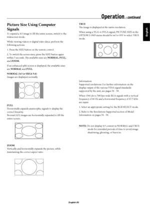 Page 23English
English-20
Operation - continued
Picture Size Using Computer 
Signals
To expand a 4:3 image to fi ll the entire screen, switch to the 
widescreen mode.
While viewing videos or digital video discs, perform the 
following actions:
1. Press the SIZE button on the remote control.
2. To switch the screen sizes, press the SIZE button again 
within 3 seconds. Th  e available sizes are NORMAL, FULL, 
and ZOOM.
If an enhanced split-screen is displayed, the available sizes 
are NORMAL and FULL.
NORMAL (4:3...