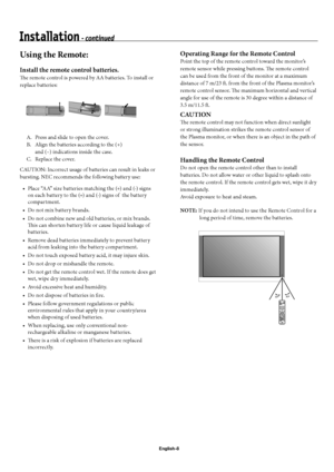 Page 11English-8
Using the Remote: 
Install the remote control batteries.
Th  e remote control is powered by AA batteries. To install or 
replace batteries:
  A.  Press and slide to open the cover.
  B.  Align the batteries according to the (+)    
    and (–) indications inside the case.
  C.  Replace the cover.
CAUTION: Incorrect usage of batteries can result in leaks or 
bursting. NEC recommends the following battery use:
Place “AA” size batteries matching the (+) and (-) signs 
on each battery to the (+)...