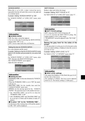 Page 28En-27
SCREEN WIPER
When this is set to ON, a white vertical bar moves
repeatedly from the left and of the screen to the right end
at a constant speed.
Example: Setting “SCREEN WIPER” to “ON”
On “SCREEN WIPER” of “LONG LIFE” menu, select
“ON”.
SEL. ADJ. RETURNEXIT
LONG LIFEPLE
ORBITER
INVERSE
SCREEN WIPER
SOFT FOCUS:   AUTO
:   AUTO1 
:   OFF
:   ON
:   OFF
Information
 SCREEN WIPER
ON: The white vertical bar appears.
You can set the time by pressing the MENU/ENTER
button while “ON” is set.
OFF: Screen...