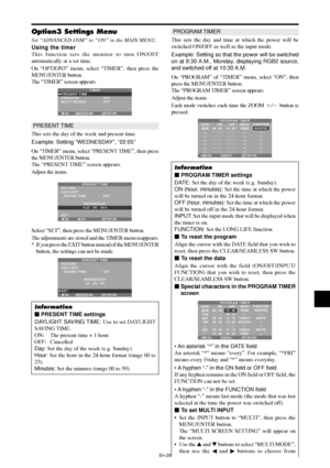 Page 30En-29
Option3 Settings Menu
Set “ADVANCED OSM” to “ON” in the MAIN MENU.
Using the timer
This function sets the monitor to turn ON/OFF
automatically at a set time.
On “OPTION3” menu, select “TIMER”, then press the
MENU/ENTER button.
The “TIMER” screen appears.
SEL. RETURN
TIMER
PRESENT TIME
PROGRAM
MULTI REPEAT:   OFF
:   OFF
EXIT
MENU/ENTEROK
PRESENT TIME
This sets the day of the week and present time.
Example: Setting “WEDNESDAY”, “22:05”
On “TIMER” menu, select “PRESENT TIME”, then press
the...