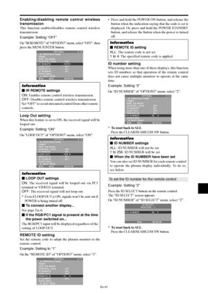 Page 32En-31
Enabling/disabling remote control wireless
transmission
This function enables/disables remote control wireless
transmission.
Example: Setting “OFF”
On “IR REMOTE” of “OPTION3” menu, select “OFF”, then
press the MENU/ENTER button.
SEL. ADJ. RETURN
OPTION 3 3 / 4
      PREVIOUS PAGE
TIMER
PWR. ON MODE
CONTROL LOCK
IR REMOTE
LOOP OUT 
REMOTE ID
ID NUMBER
VIDEO WALL
      NEXT PAGE:   OFF 
:   OFF 
:   OFF
:   ALL
:   ALL
EXIT
Information
 IR REMOTE settings
ON: Enables remote control wireless...