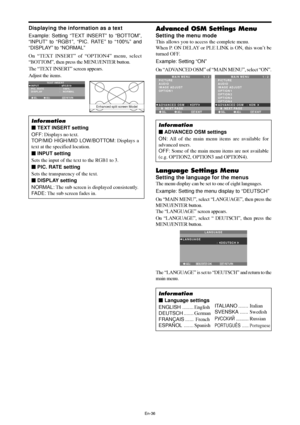 Page 37En-36
Displaying the information as a text
Example: Setting “TEXT INSERT” to “BOTTOM”,
“INPUT” to “RGB1”, “PIC. RATE” to “100%” and
“DISPLAY” to “NORMAL”
On “TEXT INSERT” of “OPTION4” menu, select
“BOTTOM”, then press the MENU/ENTER button.
The “TEXT INSERT” screen appears.
Adjust the items.
Information
 TEXT INSERT setting
OFF: Displays no text.
TOP/MID HIGH/MID LOW/BOTTOM: Displays a
text at the specified location.
 INPUT setting
Sets the input of the text to the RGB1 to 3.
 PIC. RATE setting
Sets...