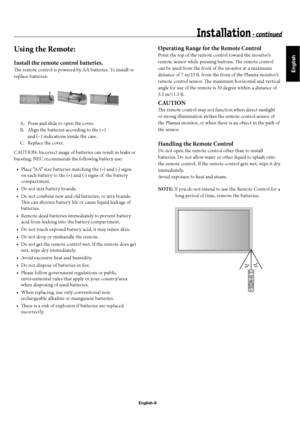 Page 11English
English-8
Using the Remote: 
Install the remote control batteries.
Th  e remote control is powered by AA batteries. To install or 
replace batteries:
  A.  Press and slide to open the cover.
  B.  Align the batteries according to the (+)    
    and (–) indications inside the case.
  C.  Replace the cover.
CAUTION: Incorrect usage of batteries can result in leaks or 
bursting. NEC recommends the following battery use:
Place “AA” size batteries matching the (+) and (-) signs 
on each battery to...