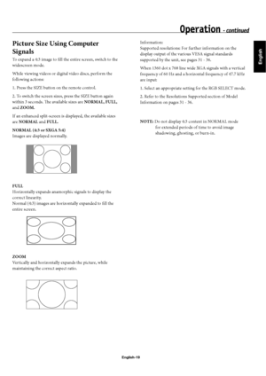 Page 22English
English-19
Picture Size Using Computer 
Signals
To expand a 4:3 image to fi ll the entire screen, switch to the 
widescreen mode.
While viewing videos or digital video discs, perform the 
following actions:
1. Press the SIZE button on the remote control.
2. To switch the screen sizes, press the SIZE button again 
within 3 seconds. Th  e available sizes are NORMAL, FULL, 
and ZOOM.
If an enhanced split-screen is displayed, the available sizes 
are NORMAL and FULL.
NORMAL (4:3 or SXGA 5:4)
Images...