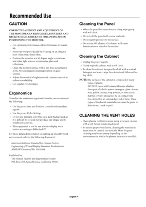 Page 7English-4
Recommended Use
CAUTION
CORRECT PLACEMENT AND ADJUSTMENT OF 
THE MONITOR CAN REDUCE EYE, SHOULDER AND 
NECK FATIGUE. CHECK THE FOLLOWING WHEN 
POSITIONING THE MONITOR:
For optimum performance, allow 20 minutes for warm-
up.
Rest your eyes periodically by focusing on an object at 
least 5 feet away. Blink oft en.
Position the monitor at a 90 degree angle to windows 
and other light sources to minimize glare and 
refl ections.
Clean the monitor surface with a lint-free, nonabrasive 
cloth. Avoid...