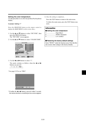 Page 26E-21
Setting the color temperature
Use this procedure to set color tone produced by the plasma
display.
Example: Setting “1”
Press the PROCEED button on the remote control to
display the MAIN MENU on the screen, then...
1. Use the  and  buttons to select “PICTURE”, then
press the PROCEED button.
The “PICTURE” screen appears.
2. Use the  and  buttons to select “COLOR TEMP.”.
PICTURE
CONTRAST
BRIGHTNESS
SHARPNESS
COLOR
TINT
PICTURE MODE
COLOR TEMP.
NRMEMORY
2
OFF :
:
:
RG
SEL.ADJ. RETURNEXIT
3. Use the...