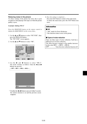 Page 28E-23
Reducing noise in the picture
Use these settings if the picture has noise due to poor
reception or when playing video tapes on which the picture
quality is poor.
Example: Setting “NR-3”
Press the PROCEED button on the remote control to
display the MAIN MENU on the screen, then...
1. Use the  and  buttons to select “PICTURE”, then
press the PROCEED button.
The “PICTURE” screen appears.
2. Use the  and  buttons to select “NR”.
PICTURE
CONTRAST
BRIGHTNESS
SHARPNESS
COLOR
TINT
PICTURE MODE
COLOR...