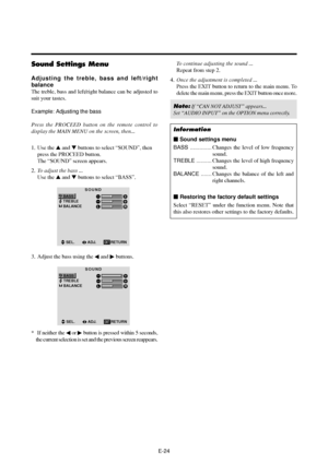 Page 29E-24
Sound Settings Menu
Adjusting the treble, bass and left/right
balance
The treble, bass and left/right balance can be adjusted to
suit your tastes.
Example: Adjusting the bass
Press the PROCEED button on the remote control to
display the MAIN MENU on the screen, then...
1. Use the  and  buttons to select “SOUND”, then
press the PROCEED button.
The “SOUND” screen appears.
2.To adjust the bass ...
Use the  and  buttons to select “BASS”.
SOUND
BASS
TREBLE
BALANCE
LR
SEL.ADJ. RETURNEXIT
3. Adjust the...