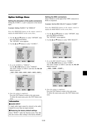 Page 38E-33
Option Settings Menu
Setting the allocation of the audio connectors
Setting the AUDIO 1, 2, and 3 connectors to the desired
input.
Example: Setting “AUDIO 1” to “VIDEO 2”
Press the PROCEED button on the remote control to
display the MAIN MENU on the screen, then...
1. Use the  and  buttons to select “OPTION”, then
press the PROCEED button.
The “OPTION” screen appears.
2. Use the  and  buttons to select “AUDIO 1”.
OPTION
AUDIO INPUT
   AUDIO1
   AUDIO2
   AUDIO3
BNC SELECT
RGB SELECT
HD SELECT...