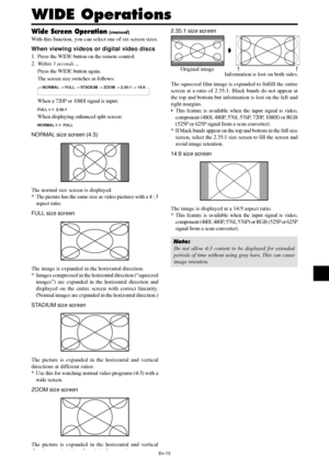 Page 14En-13
WIDE Operations
Wide Screen Operation (manual)
With this function, you can select one of six screen sizes.
When viewing videos or digital video discs
1. Press the WIDE button on the remote control.
2.Within 3 seconds ...
Press the WIDE button again.
The screen size switches as follows:
→ NORMAL → FULL → STADIUM → ZOOM → 2.35:1 → 14:9
When a 720P or 1080I signal is input:
FULL ↔  2.35:1
When displaying enhanced split screen:
NORMAL ↔  FULL
NORMAL size screen (4:3)
The normal size screen is...