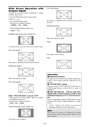 Page 15En-14
FULL size screen
The image is expanded in the horizontal and vertical
direction.
ZOOM size screen
When wide signals are input.
TRUE
The image is true resolution.
FULL
Information
 Supported resolution
See page En-39 for details on the display output of the
various VESA signal standards supported by the
monitor.
 “PICTURE SIZE” setting
When the setting of “PICTURE SIZE” is OFF, the size
of RGB-input pictures will be TRUE in place of
NORMAL.
 When 852 (848) dot  480 line wide VGA*
signals with a...