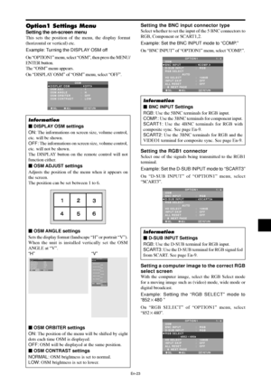 Page 24En-23
Option1 Settings Menu
Setting the on-screen menu
This sets the position of the menu, the display format
(horizontal or vertical) etc.
Example: Turning the DISPLAY OSM off
On “OPTION1” menu, select “OSM”, then press the MENU/
ENTER button.
The “OSM” menu appears.
On “DISPLAY OSM” of “OSM” menu, select “OFF”.
SEL. ADJ. RETURN
OSM
EXIT
DISPLAY OSM
OSM ADJ.
OSM ANGLE
OSM ORBITER
OSM CONTRAST:   OFF
:   1
:   H
:   OFF 
:   LOW
Information
 DISPLAY OSM settings
ON: The informations on screen size,...